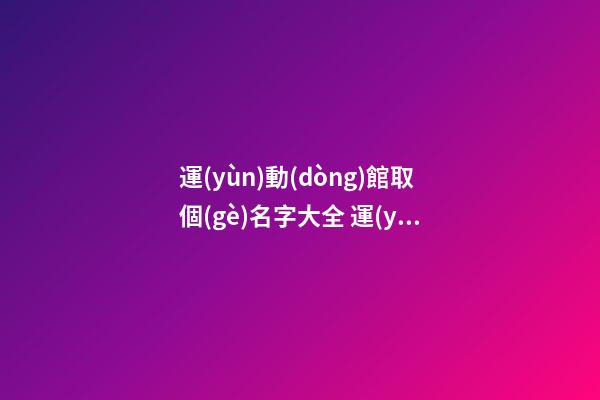 運(yùn)動(dòng)館取個(gè)名字大全 運(yùn)動(dòng)館起什么名字好-第1張-店鋪起名-玄機(jī)派